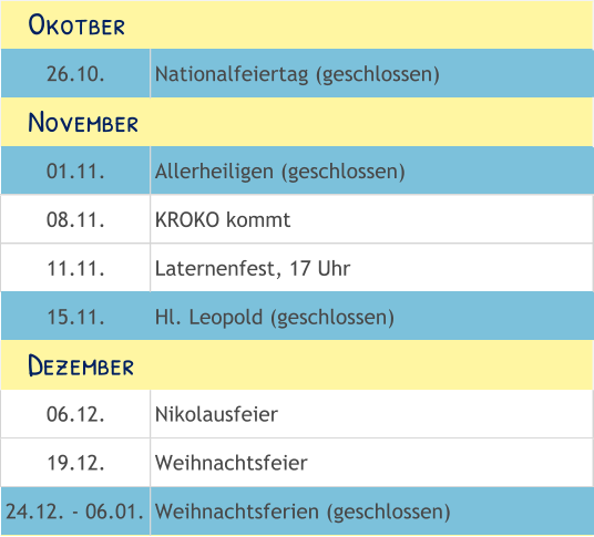 26.10. Nationalfeiertag (geschlossen) 01.11. Allerheiligen (geschlossen) 08.11. KROKO kommt 11.11. Laternenfest, 17 Uhr 15.11. Hl. Leopold (geschlossen) 06.12. Nikolausfeier 19.12. Weihnachtsfeier 24.12. - 06.01. Weihnachtsferien (geschlossen)    Okotber    November    Dezember