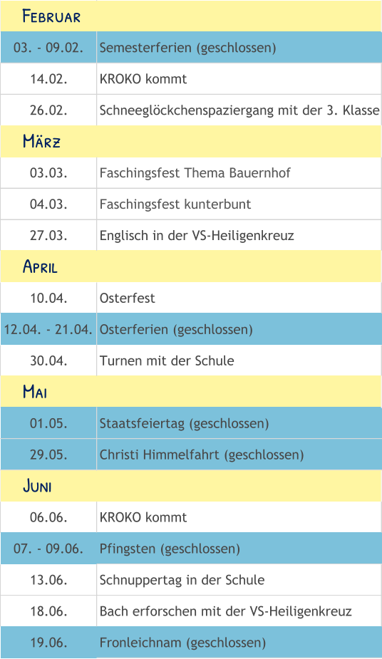 03. - 09.02. Semesterferien (geschlossen) 14.02. KROKO kommt 26.02. Schneeglöckchenspaziergang mit der 3. Klasse 03.03. Faschingsfest Thema Bauernhof 04.03. Faschingsfest kunterbunt 27.03. Englisch in der VS-Heiligenkreuz 10.04. Osterfest 12.04. - 21.04. Osterferien (geschlossen) 30.04. Turnen mit der Schule 01.05. Staatsfeiertag (geschlossen) 29.05. Christi Himmelfahrt (geschlossen) 06.06. KROKO kommt 07. - 09.06. Pfingsten (geschlossen) 13.06. Schnuppertag in der Schule 18.06. Bach erforschen mit der VS-Heiligenkreuz 19.06. Fronleichnam (geschlossen)     Mai     Juni     Februar     April     März