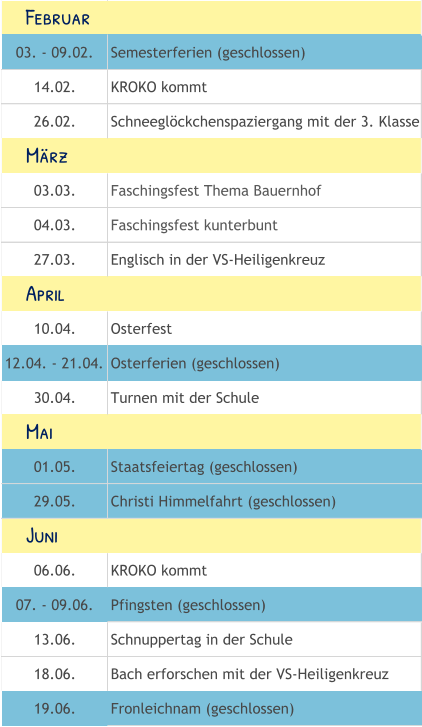 03. - 09.02. Semesterferien (geschlossen) 14.02. KROKO kommt 26.02. Schneeglöckchenspaziergang mit der 3. Klasse 03.03. Faschingsfest Thema Bauernhof 04.03. Faschingsfest kunterbunt 27.03. Englisch in der VS-Heiligenkreuz 10.04. Osterfest 12.04. - 21.04. Osterferien (geschlossen) 30.04. Turnen mit der Schule 01.05. Staatsfeiertag (geschlossen) 29.05. Christi Himmelfahrt (geschlossen) 06.06. KROKO kommt 07. - 09.06. Pfingsten (geschlossen) 13.06. Schnuppertag in der Schule 18.06. Bach erforschen mit der VS-Heiligenkreuz 19.06. Fronleichnam (geschlossen)     Mai     Juni     Februar     April     März