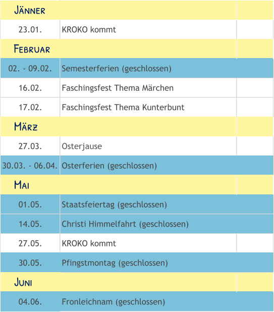 23.01. KROKO kommt 02. - 09.02. Semesterferien (geschlossen) 16.02. Faschingsfest Thema Märchen 17.02. Faschingsfest Thema Kunterbunt 27.03. Osterjause 30.03. - 06.04. Osterferien (geschlossen) 01.05. Staatsfeiertag (geschlossen) 14.05. Christi Himmelfahrt (geschlossen) 27.05. KROKO kommt 30.05. Pfingstmontag (geschlossen) 04.06. Fronleichnam (geschlossen)     Mai     Juni     Februar     März     Jänner