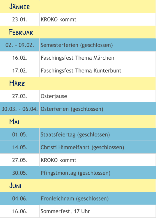 23.01. KROKO kommt 02. - 09.02. Semesterferien (geschlossen) 16.02. Faschingsfest Thema Märchen 17.02. Faschingsfest Thema Kunterbunt 27.03. Osterjause 30.03. - 06.04. Osterferien (geschlossen) 01.05. Staatsfeiertag (geschlossen) 14.05. Christi Himmelfahrt (geschlossen) 27.05. KROKO kommt 30.05. Pfingstmontag (geschlossen) 04.06. Fronleichnam (geschlossen) 16.06. Sommerfest, 17 Uhr     Mai     Juni     Februar     März     Jänner